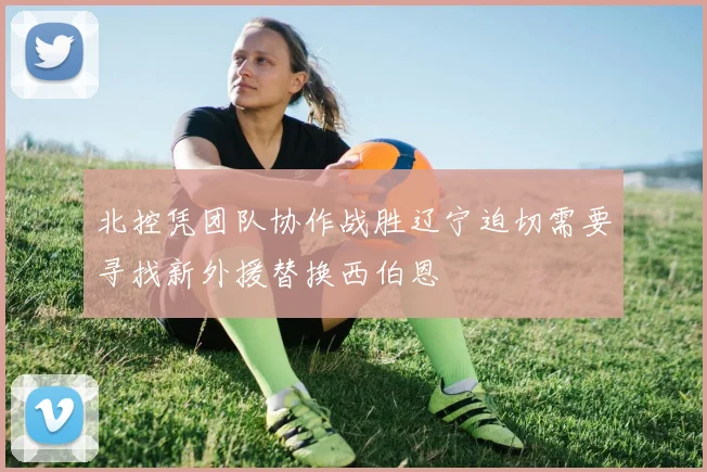 北控凭团队协作战胜辽宁迫切需要寻找新外援替换西伯恩