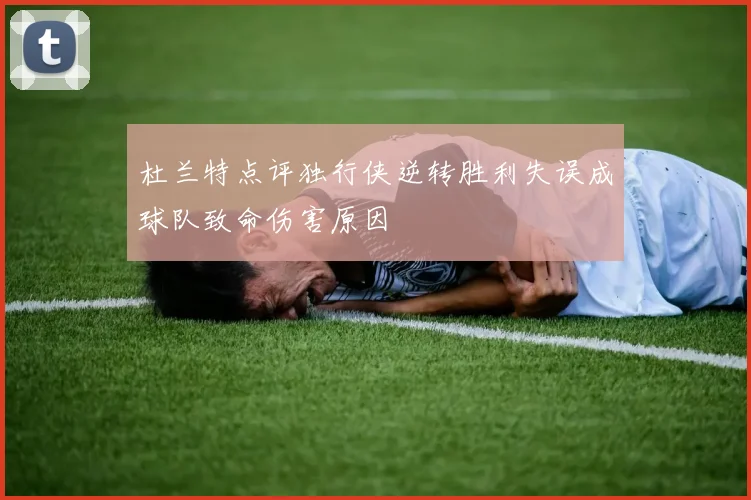 杜兰特点评独行侠逆转胜利失误成球队致命伤害原因