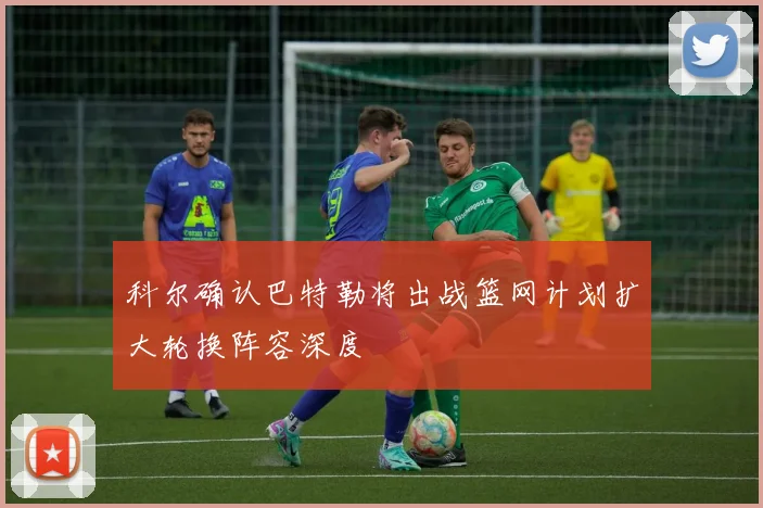 科尔确认巴特勒将出战篮网计划扩大轮换阵容深度