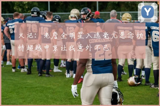 火记：老詹全明星入选毫无悬念切特超越申京让我意外不已
