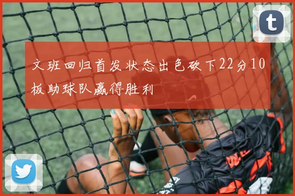 文班回归首发状态出色砍下22分10板助球队赢得胜利