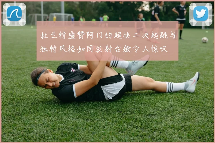 杜兰特盛赞阿门的超快二次起跳与独特风格如同发射台般令人惊叹