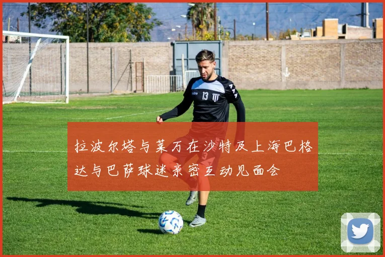 拉波尔塔与莱万在沙特及上海巴格达与巴萨球迷亲密互动见面会