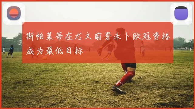 斯帕莱蒂在尤文前景未卜欧冠资格成为最低目标