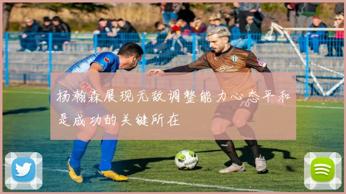 杨瀚森展现无敌调整能力心态平和是成功的关键所在