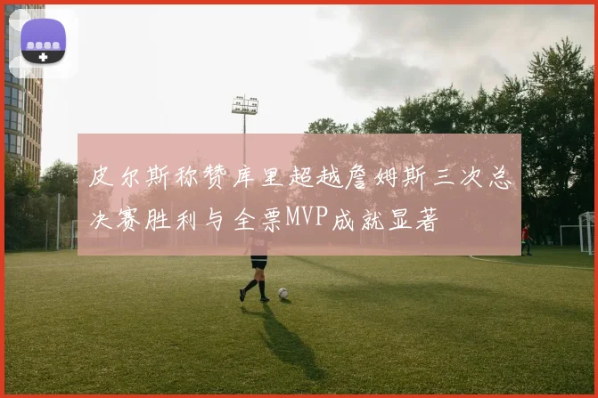 皮尔斯称赞库里超越詹姆斯三次总决赛胜利与全票MVP成就显著