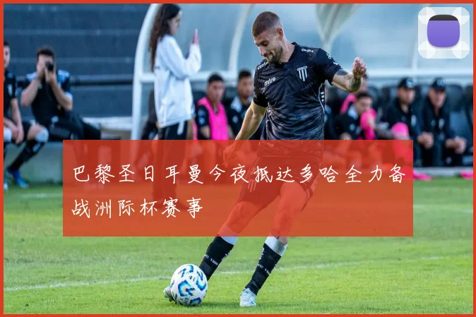巴黎圣日耳曼今夜抵达多哈全力备战洲际杯赛事