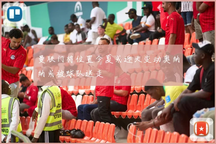 曼联门将位置今夏或迎大变动奥纳纳或被球队送走