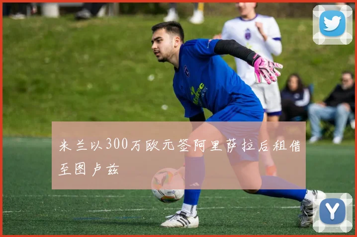 米兰以300万欧元签阿里萨拉后租借至图卢兹