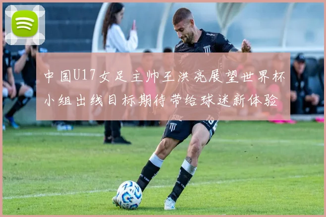 中国U17女足主帅王洪亮展望世界杯小组出线目标期待带给球迷新体验