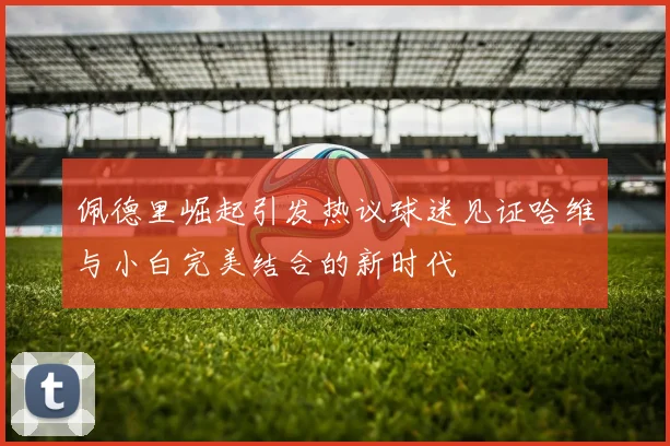 佩德里崛起引发热议球迷见证哈维与小白完美结合的新时代
