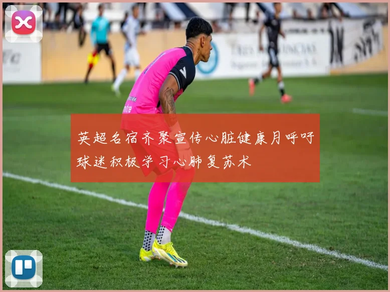 英超名宿齐聚宣传心脏健康月呼吁球迷积极学习心肺复苏术