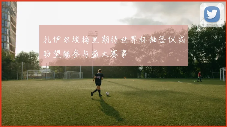 扎伊尔埃梅里期待世界杯抽签仪式盼望能参与盛大赛事