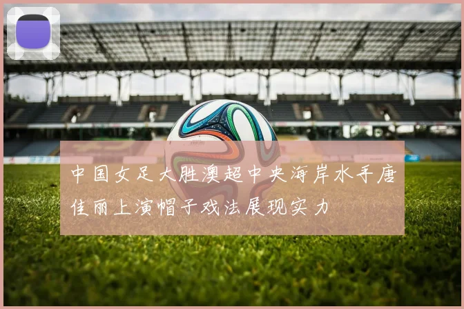 中国女足大胜澳超中央海岸水手唐佳丽上演帽子戏法展现实力