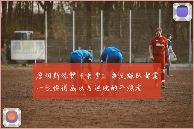 詹姆斯称赞卡鲁索：每支球队都需一位懂得成功与逆境的平稳者