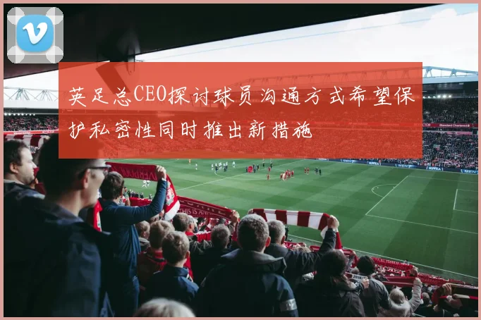 英足总CEO探讨球员沟通方式希望保护私密性同时推出新措施