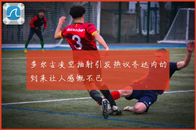 多尔古凌空抽射引发热议齐达内的到来让人感慨不已