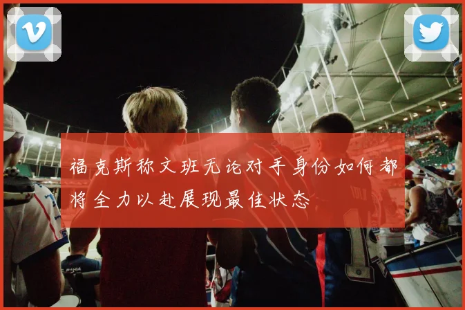 福克斯称文班无论对手身份如何都将全力以赴展现最佳状态