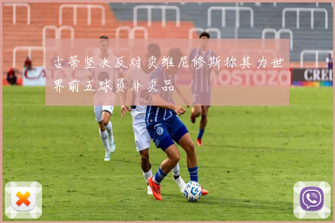 古蒂坚决反对卖维尼修斯称其为世界前五球员非卖品