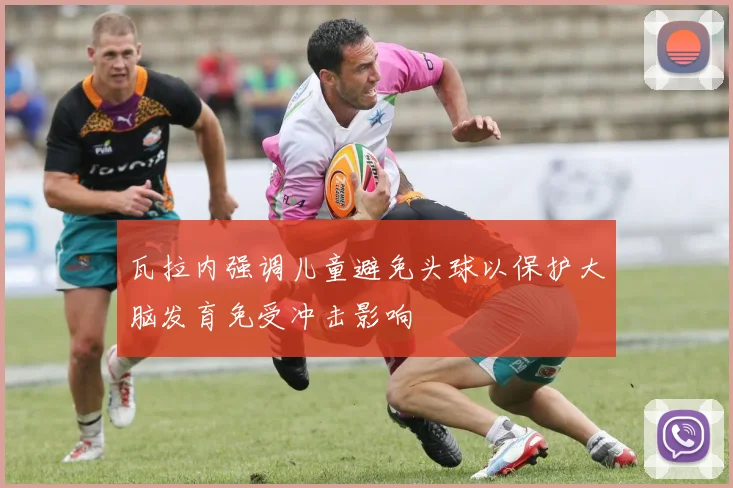 瓦拉内强调儿童避免头球以保护大脑发育免受冲击影响